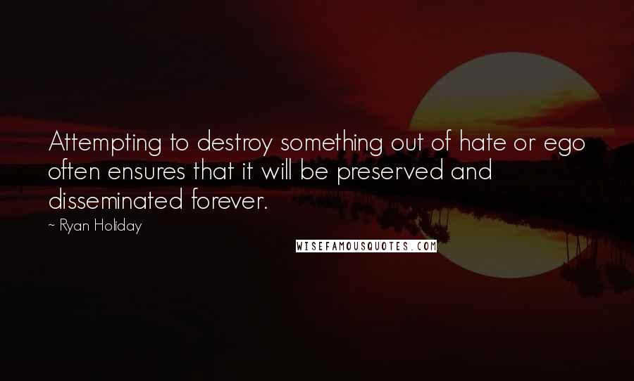Ryan Holiday Quotes: Attempting to destroy something out of hate or ego often ensures that it will be preserved and disseminated forever.