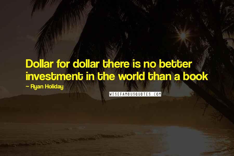 Ryan Holiday Quotes: Dollar for dollar there is no better investment in the world than a book