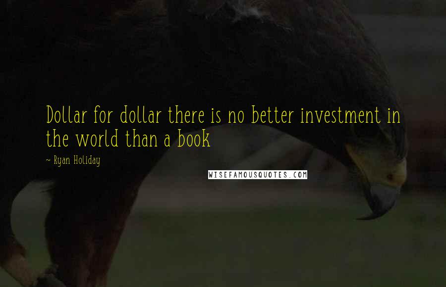Ryan Holiday Quotes: Dollar for dollar there is no better investment in the world than a book