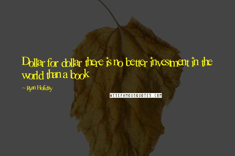 Ryan Holiday Quotes: Dollar for dollar there is no better investment in the world than a book