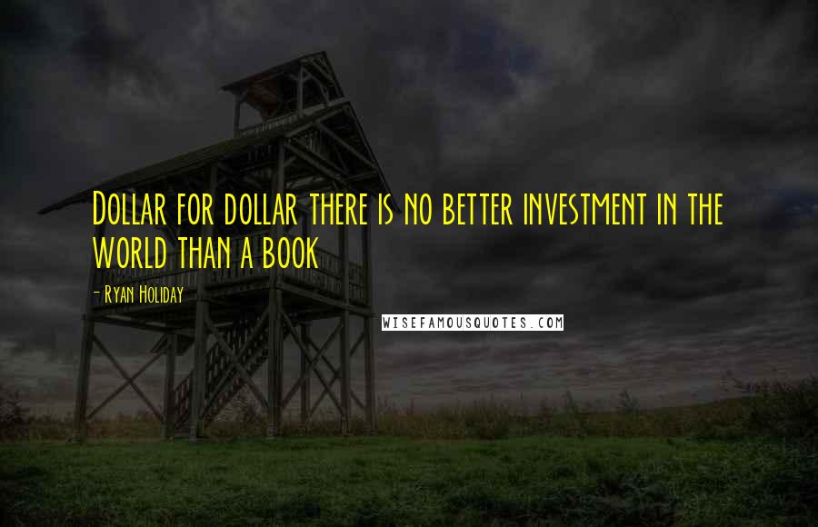 Ryan Holiday Quotes: Dollar for dollar there is no better investment in the world than a book