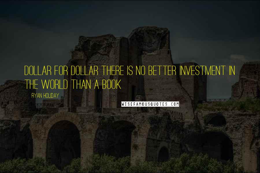 Ryan Holiday Quotes: Dollar for dollar there is no better investment in the world than a book