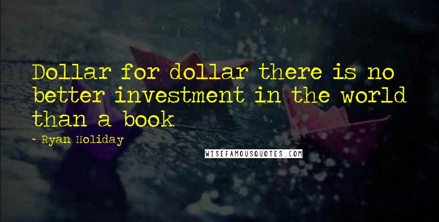 Ryan Holiday Quotes: Dollar for dollar there is no better investment in the world than a book