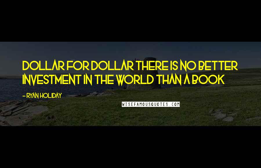 Ryan Holiday Quotes: Dollar for dollar there is no better investment in the world than a book