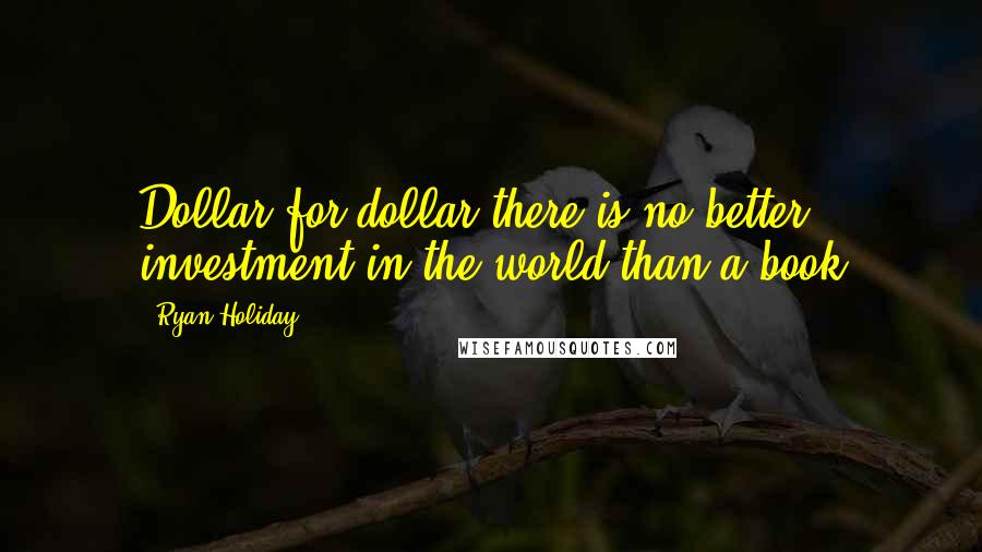 Ryan Holiday Quotes: Dollar for dollar there is no better investment in the world than a book