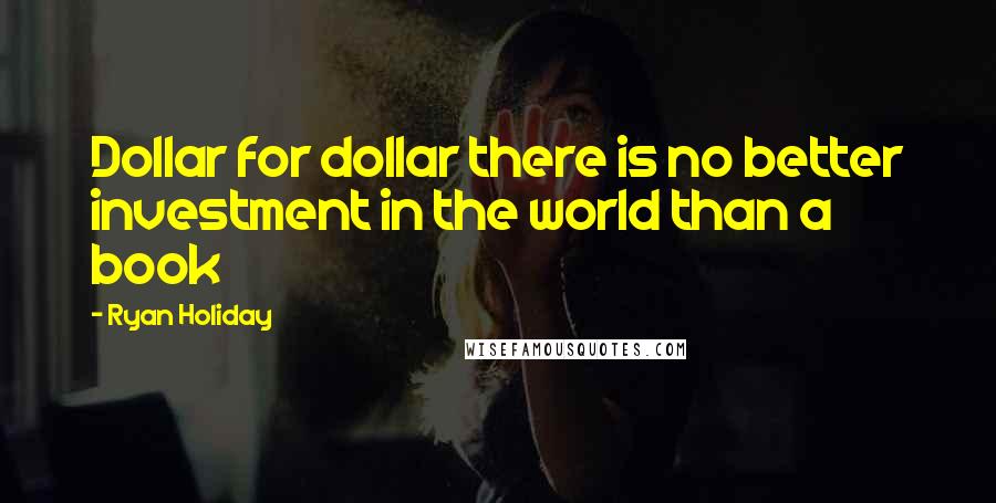 Ryan Holiday Quotes: Dollar for dollar there is no better investment in the world than a book