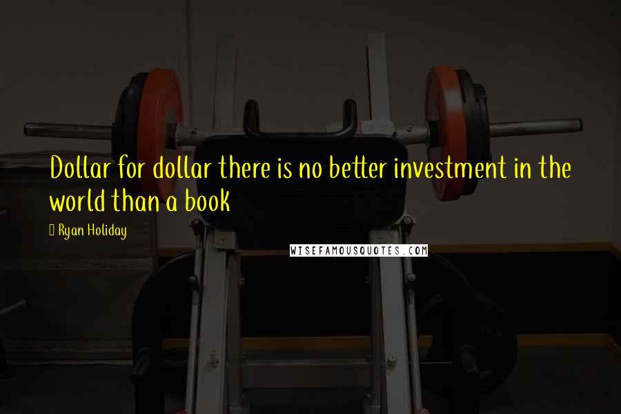 Ryan Holiday Quotes: Dollar for dollar there is no better investment in the world than a book
