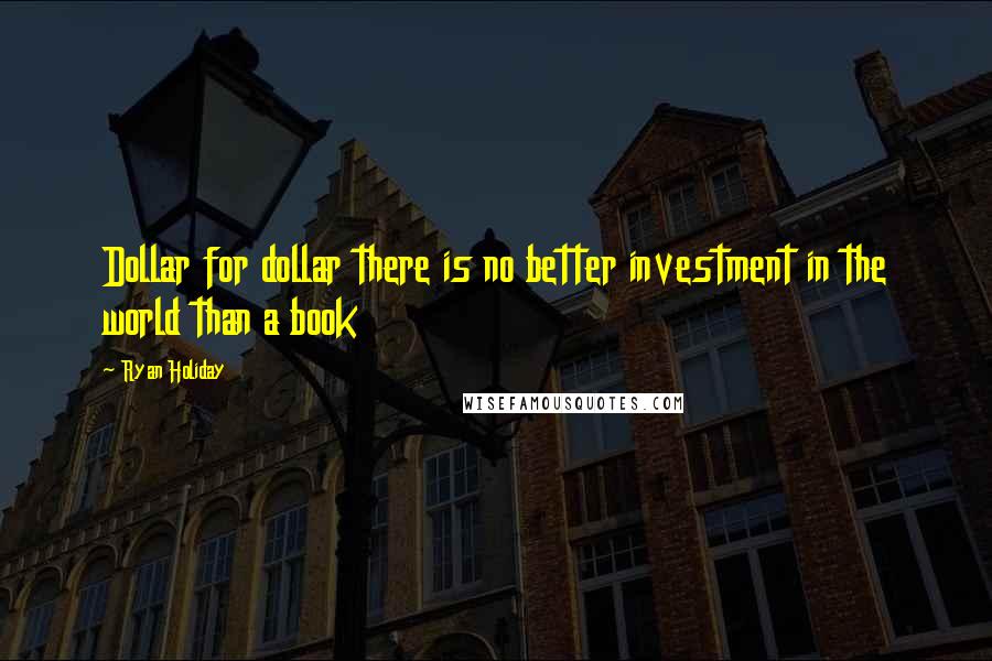 Ryan Holiday Quotes: Dollar for dollar there is no better investment in the world than a book