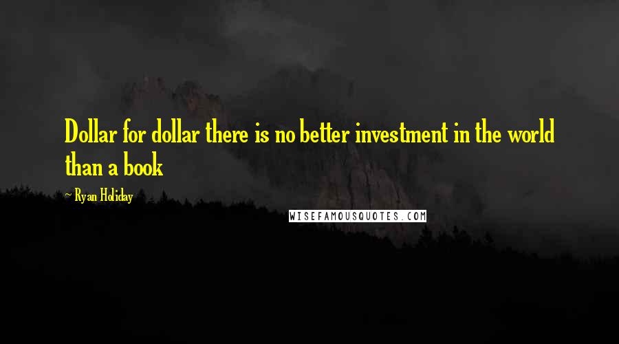 Ryan Holiday Quotes: Dollar for dollar there is no better investment in the world than a book