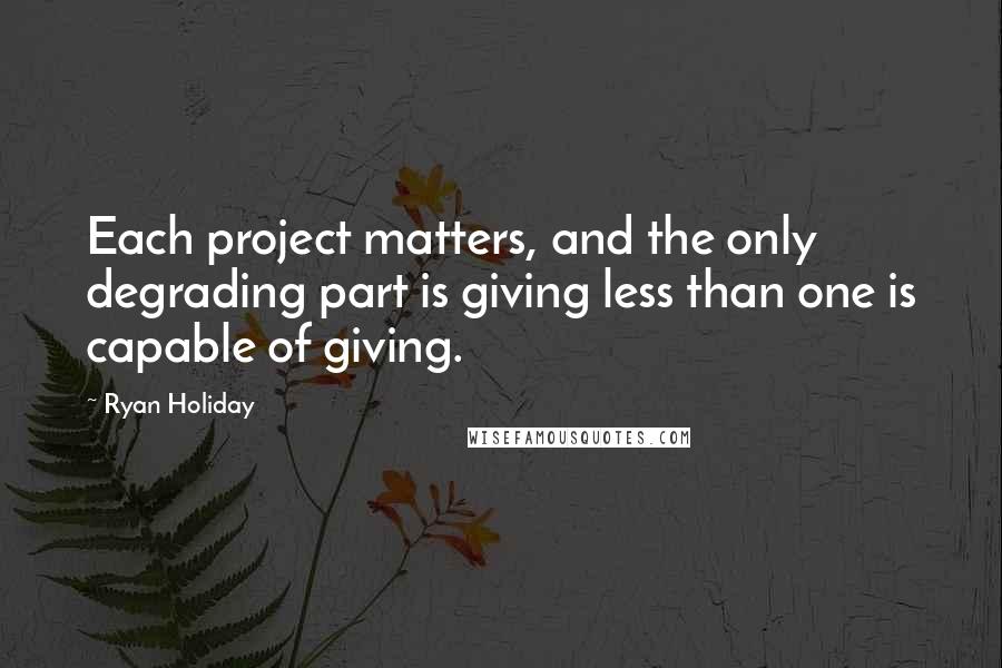 Ryan Holiday Quotes: Each project matters, and the only degrading part is giving less than one is capable of giving.