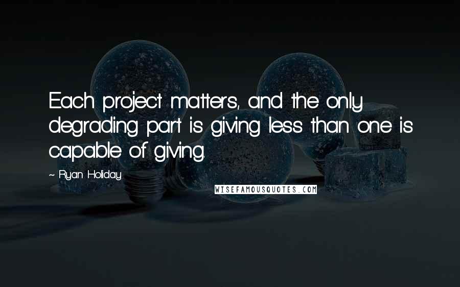 Ryan Holiday Quotes: Each project matters, and the only degrading part is giving less than one is capable of giving.