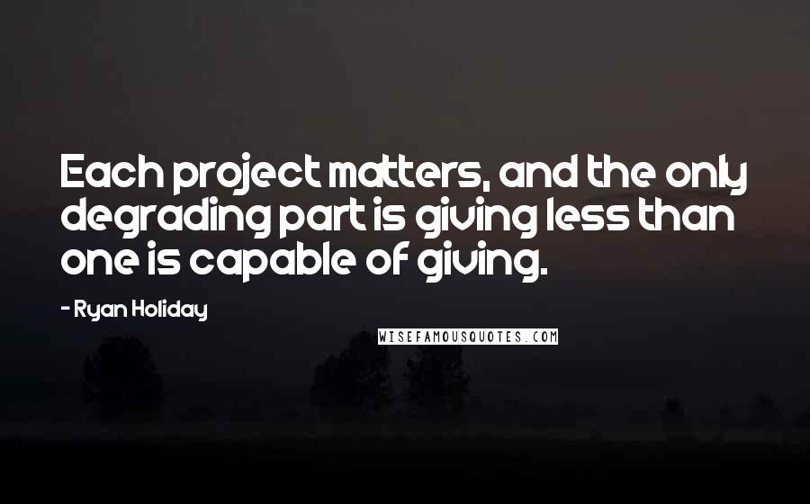 Ryan Holiday Quotes: Each project matters, and the only degrading part is giving less than one is capable of giving.