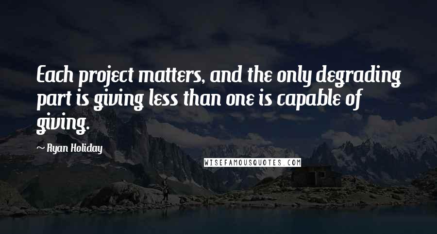 Ryan Holiday Quotes: Each project matters, and the only degrading part is giving less than one is capable of giving.