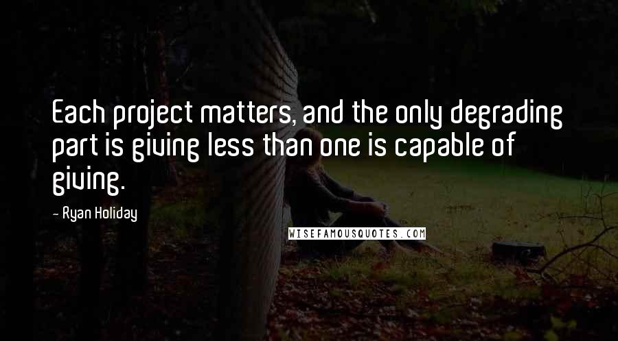 Ryan Holiday Quotes: Each project matters, and the only degrading part is giving less than one is capable of giving.