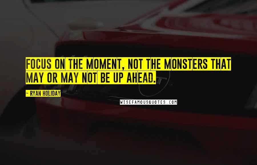 Ryan Holiday Quotes: Focus on the moment, not the monsters that may or may not be up ahead.