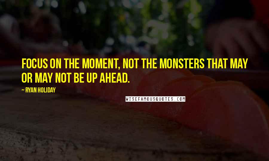 Ryan Holiday Quotes: Focus on the moment, not the monsters that may or may not be up ahead.