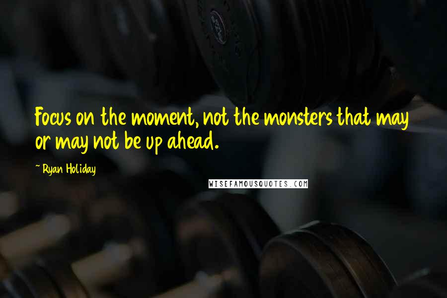 Ryan Holiday Quotes: Focus on the moment, not the monsters that may or may not be up ahead.