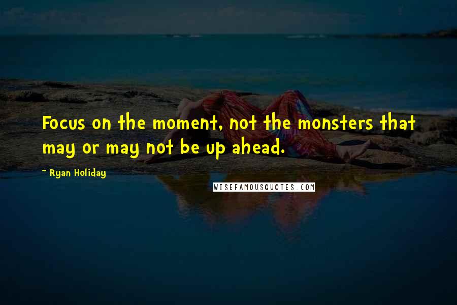 Ryan Holiday Quotes: Focus on the moment, not the monsters that may or may not be up ahead.