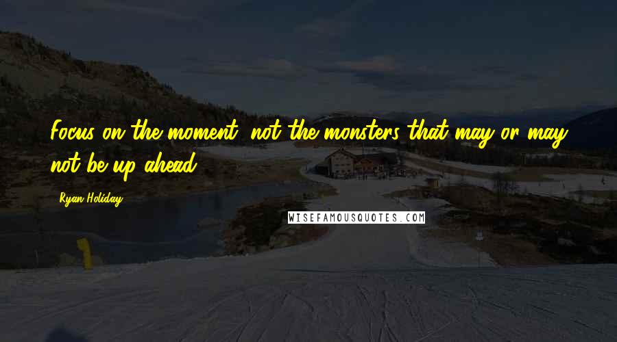 Ryan Holiday Quotes: Focus on the moment, not the monsters that may or may not be up ahead.