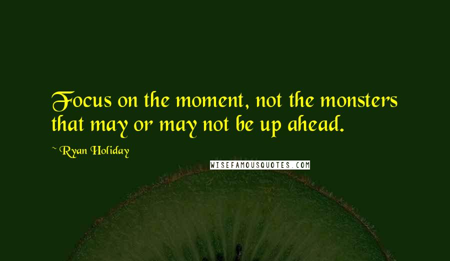 Ryan Holiday Quotes: Focus on the moment, not the monsters that may or may not be up ahead.