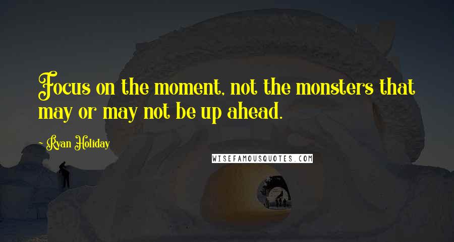 Ryan Holiday Quotes: Focus on the moment, not the monsters that may or may not be up ahead.