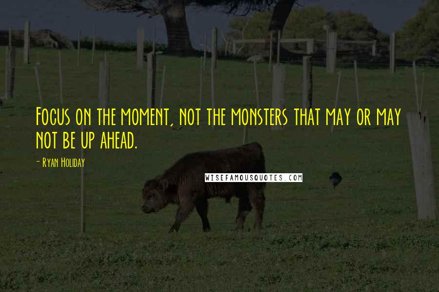 Ryan Holiday Quotes: Focus on the moment, not the monsters that may or may not be up ahead.