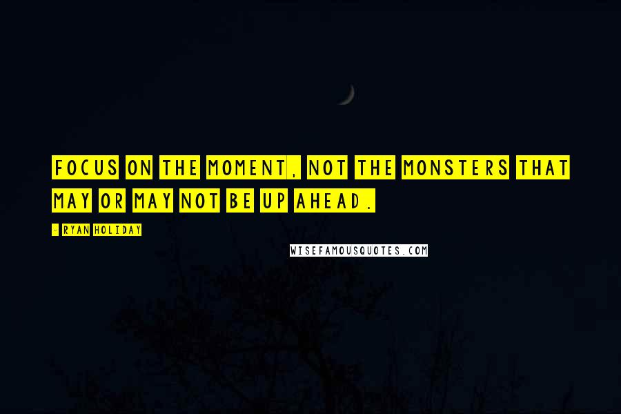 Ryan Holiday Quotes: Focus on the moment, not the monsters that may or may not be up ahead.