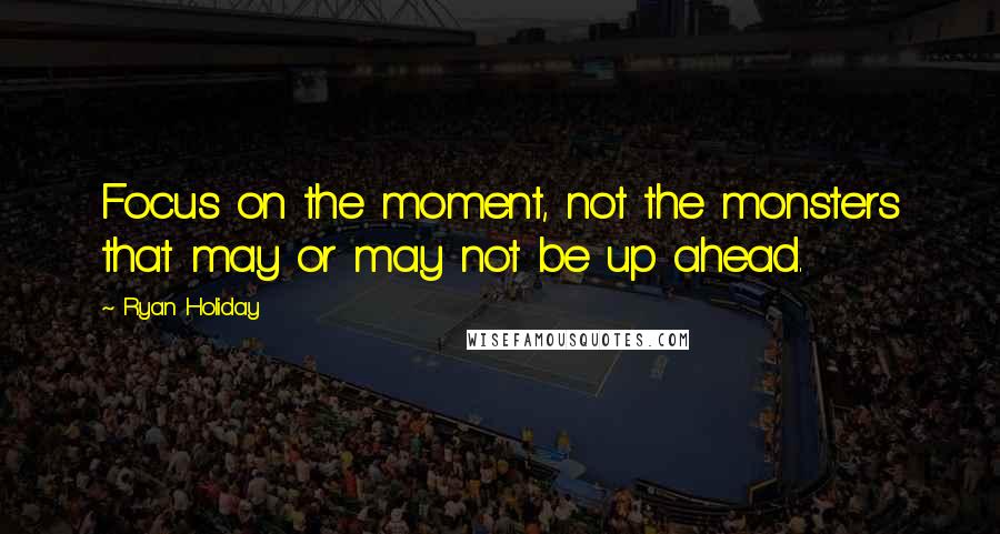 Ryan Holiday Quotes: Focus on the moment, not the monsters that may or may not be up ahead.