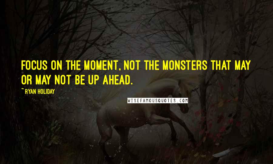 Ryan Holiday Quotes: Focus on the moment, not the monsters that may or may not be up ahead.