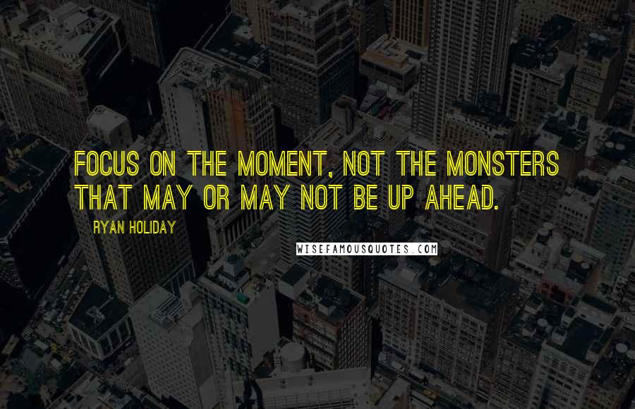 Ryan Holiday Quotes: Focus on the moment, not the monsters that may or may not be up ahead.