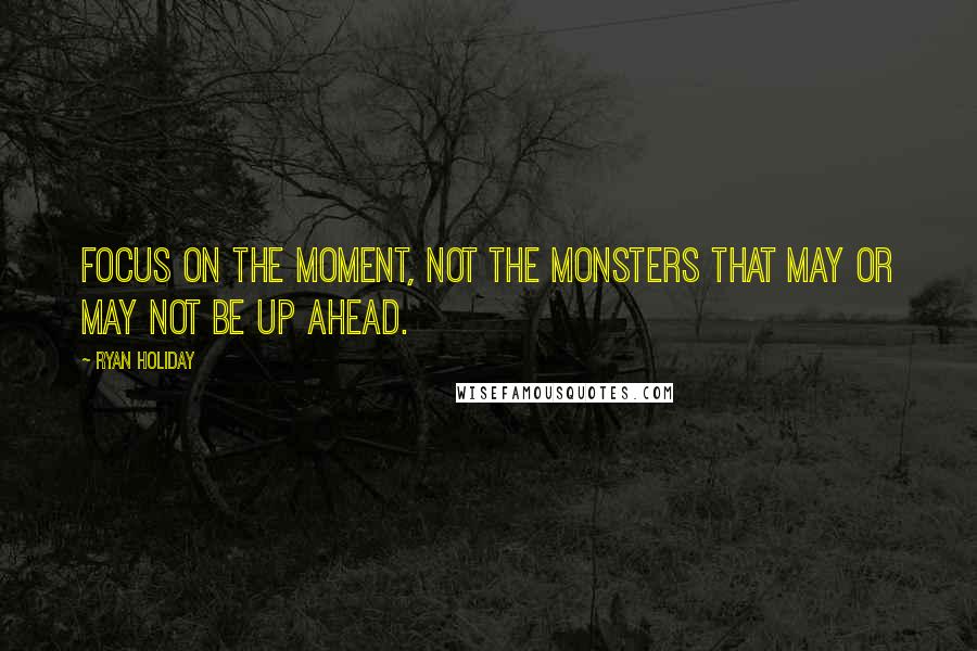 Ryan Holiday Quotes: Focus on the moment, not the monsters that may or may not be up ahead.