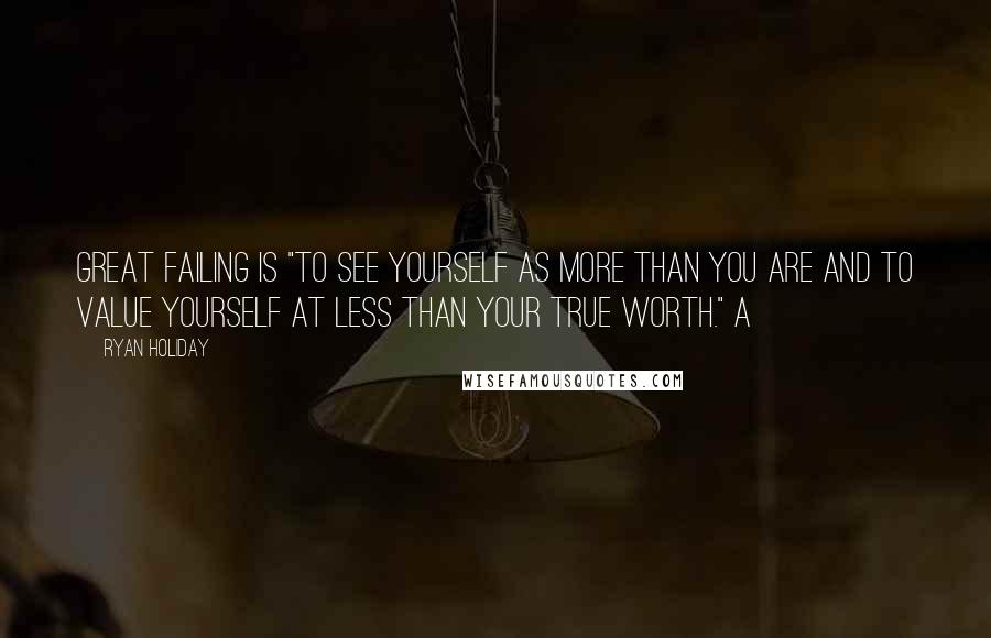 Ryan Holiday Quotes: great failing is "to see yourself as more than you are and to value yourself at less than your true worth." A