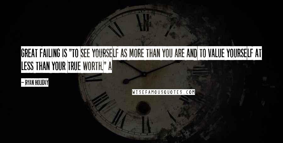 Ryan Holiday Quotes: great failing is "to see yourself as more than you are and to value yourself at less than your true worth." A