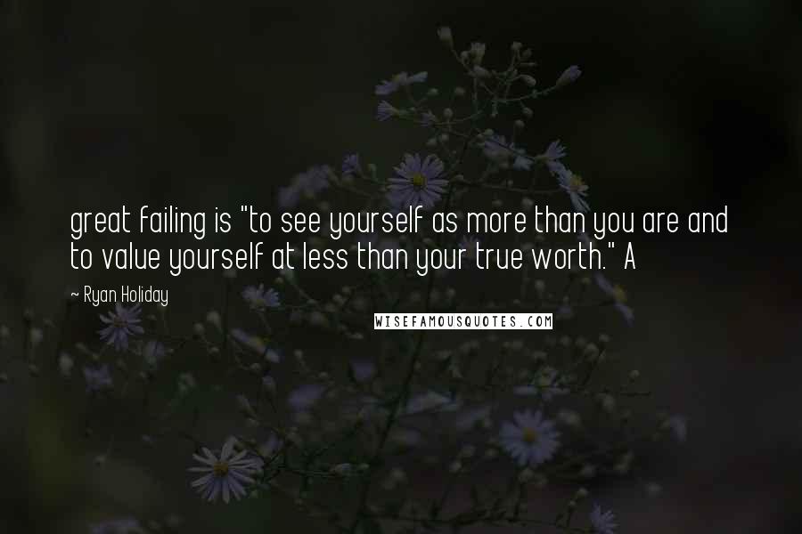 Ryan Holiday Quotes: great failing is "to see yourself as more than you are and to value yourself at less than your true worth." A