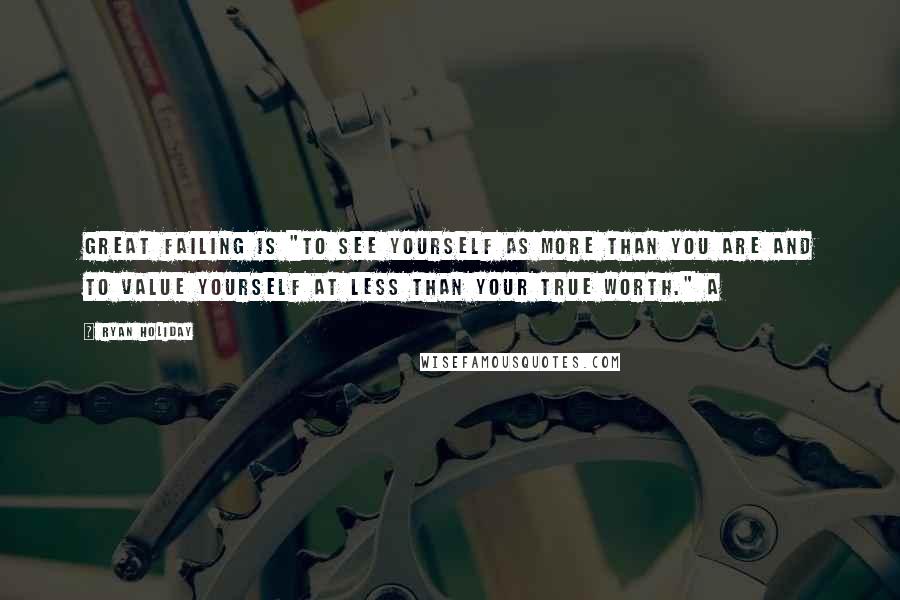 Ryan Holiday Quotes: great failing is "to see yourself as more than you are and to value yourself at less than your true worth." A