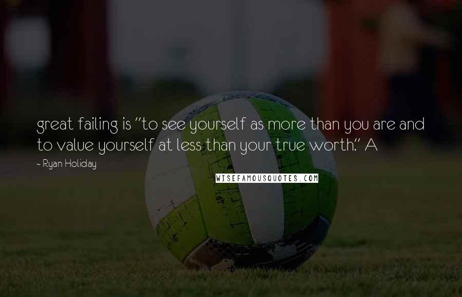 Ryan Holiday Quotes: great failing is "to see yourself as more than you are and to value yourself at less than your true worth." A