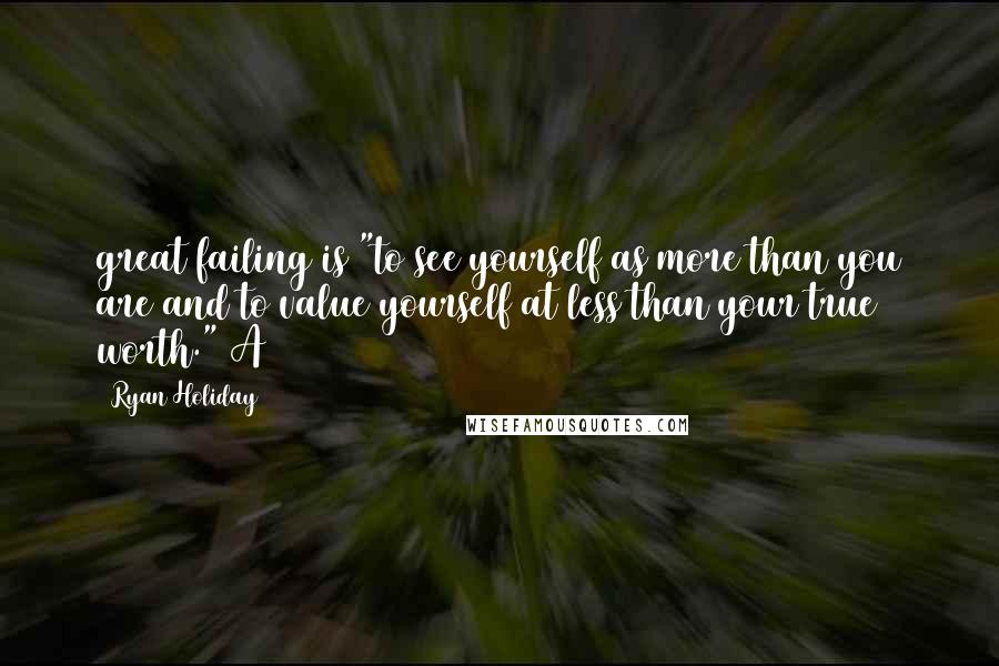 Ryan Holiday Quotes: great failing is "to see yourself as more than you are and to value yourself at less than your true worth." A