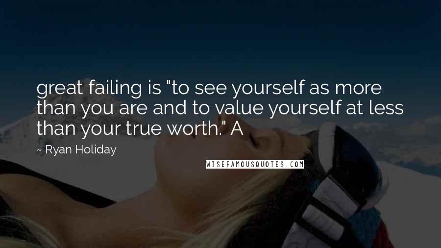 Ryan Holiday Quotes: great failing is "to see yourself as more than you are and to value yourself at less than your true worth." A