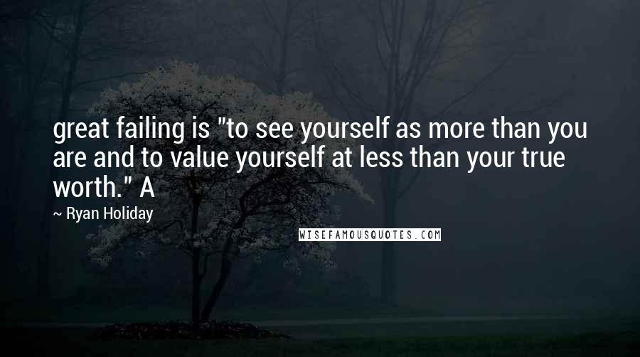 Ryan Holiday Quotes: great failing is "to see yourself as more than you are and to value yourself at less than your true worth." A