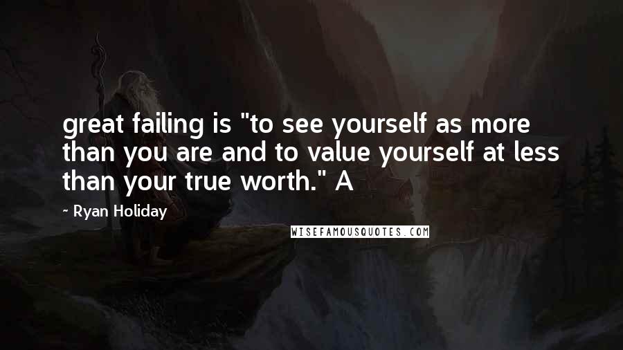 Ryan Holiday Quotes: great failing is "to see yourself as more than you are and to value yourself at less than your true worth." A