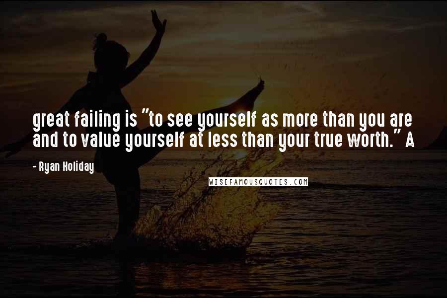 Ryan Holiday Quotes: great failing is "to see yourself as more than you are and to value yourself at less than your true worth." A