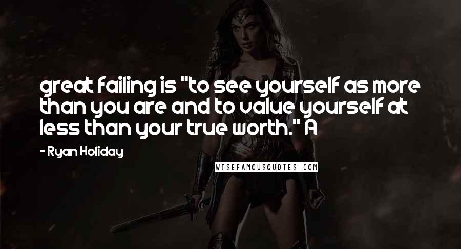 Ryan Holiday Quotes: great failing is "to see yourself as more than you are and to value yourself at less than your true worth." A