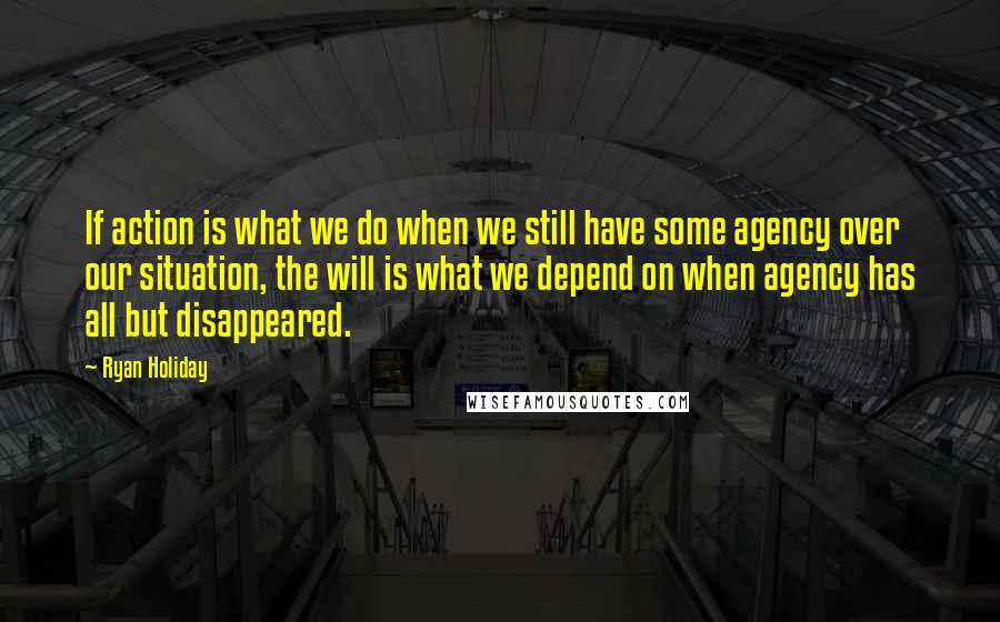Ryan Holiday Quotes: If action is what we do when we still have some agency over our situation, the will is what we depend on when agency has all but disappeared.
