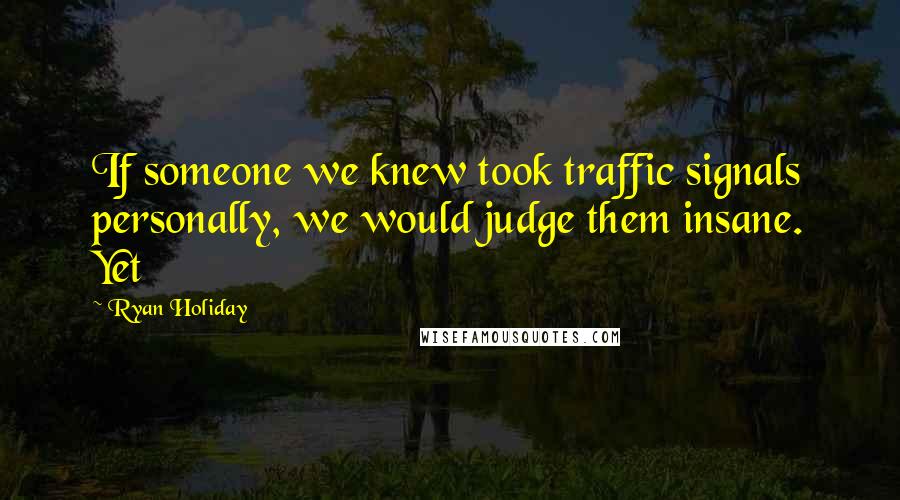 Ryan Holiday Quotes: If someone we knew took traffic signals personally, we would judge them insane. Yet