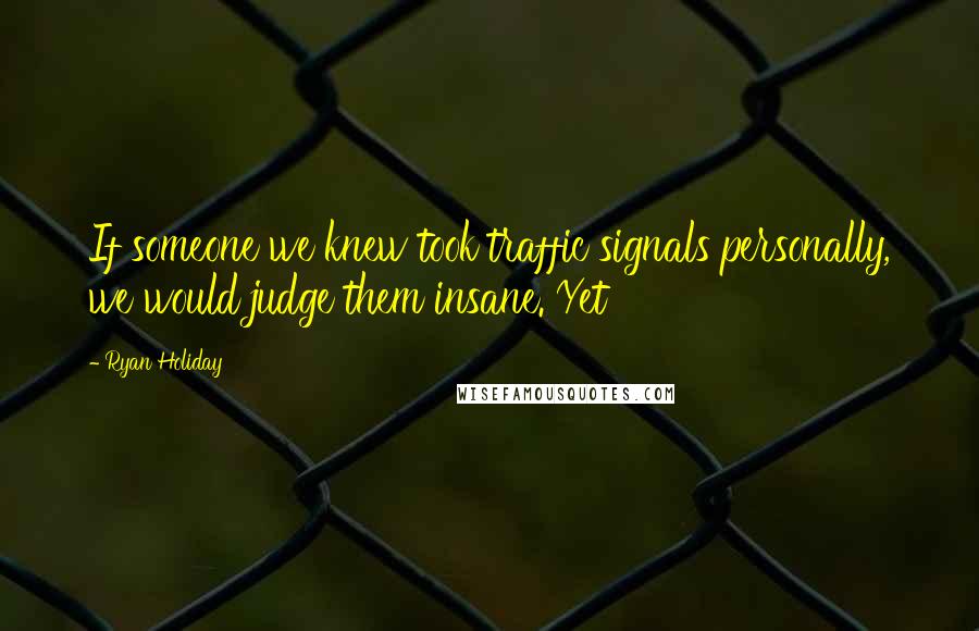 Ryan Holiday Quotes: If someone we knew took traffic signals personally, we would judge them insane. Yet