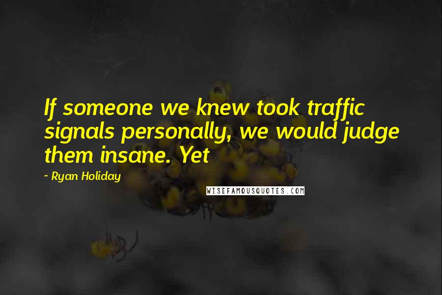 Ryan Holiday Quotes: If someone we knew took traffic signals personally, we would judge them insane. Yet