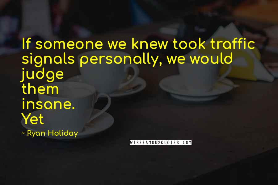 Ryan Holiday Quotes: If someone we knew took traffic signals personally, we would judge them insane. Yet