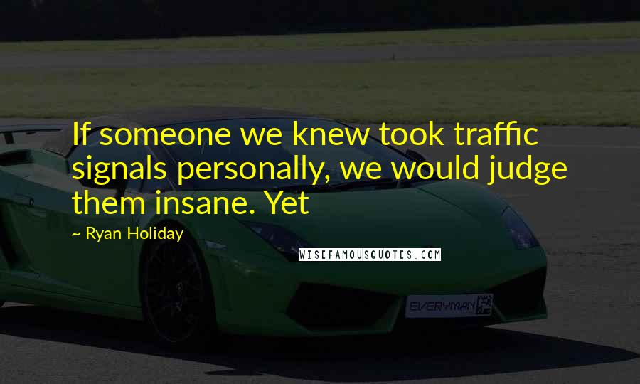 Ryan Holiday Quotes: If someone we knew took traffic signals personally, we would judge them insane. Yet