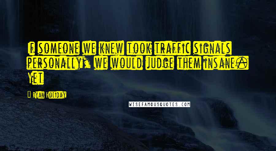 Ryan Holiday Quotes: If someone we knew took traffic signals personally, we would judge them insane. Yet