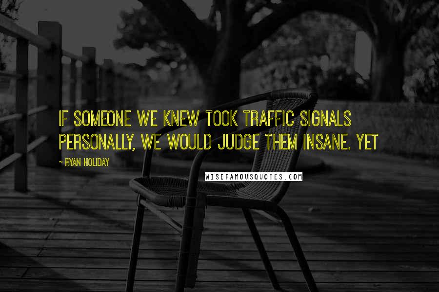 Ryan Holiday Quotes: If someone we knew took traffic signals personally, we would judge them insane. Yet